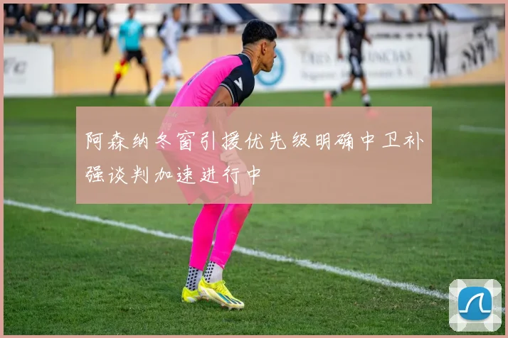 阿森纳冬窗引援优先级明确中卫补强谈判加速进行中
