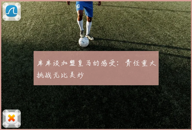 库库谈加盟皇马的感受：责任重大挑战无比美妙