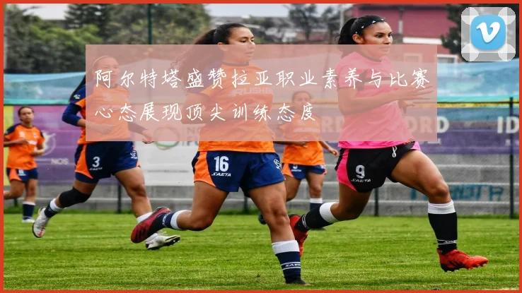 阿尔特塔盛赞拉亚职业素养与比赛心态展现顶尖训练态度