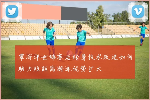 覃海洋世锦赛后转身技术改进如何助力短距离游泳优势扩大