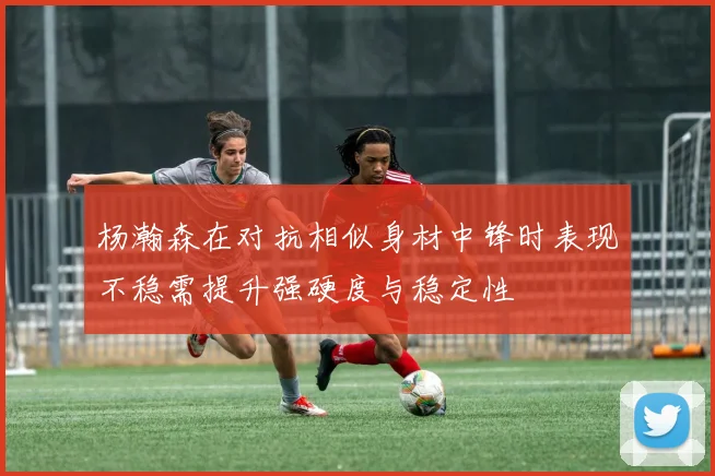 杨瀚森在对抗相似身材中锋时表现不稳需提升强硬度与稳定性