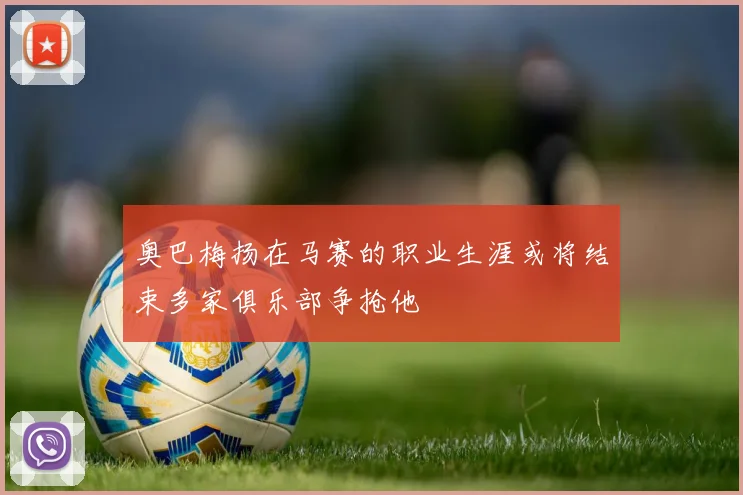 奥巴梅扬在马赛的职业生涯或将结束多家俱乐部争抢他