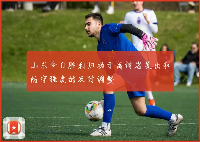 山东今日胜利归功于高诗岩复出和防守强度的及时调整