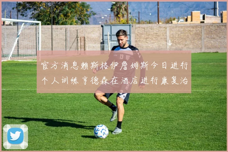 官方消息赖斯格伊詹姆斯今日进行个人训练亨德森在酒店进行康复治疗
