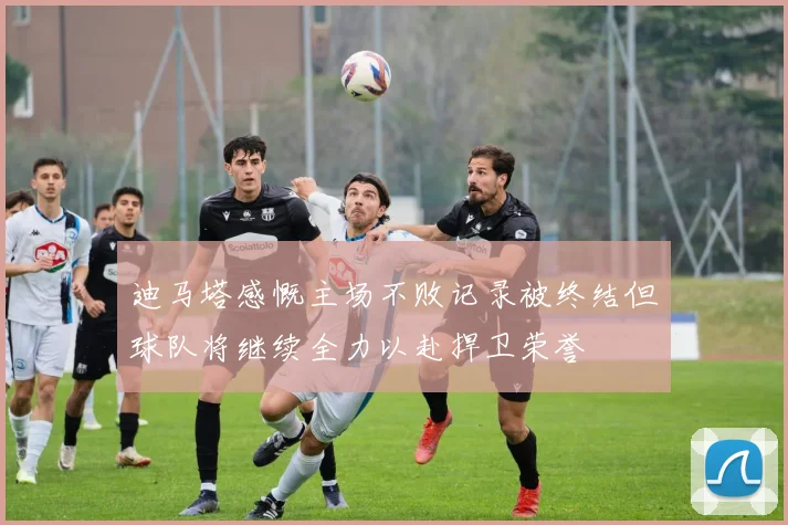 迪马塔感慨主场不败记录被终结但球队将继续全力以赴捍卫荣誉