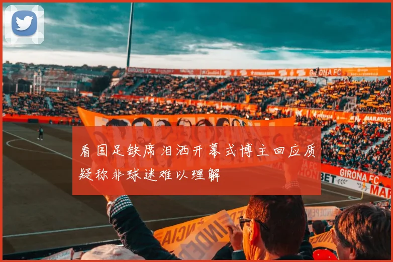 看国足缺席泪洒开幕式博主回应质疑称非球迷难以理解