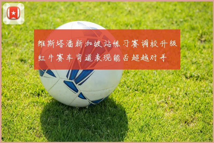维斯塔潘新加坡站练习赛调校升级红牛赛车弯道表现能否超越对手