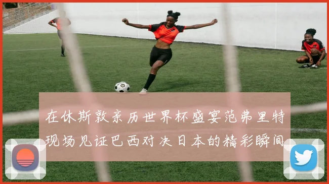 在休斯敦亲历世界杯盛宴范弗里特现场见证巴西对决日本的精彩瞬间