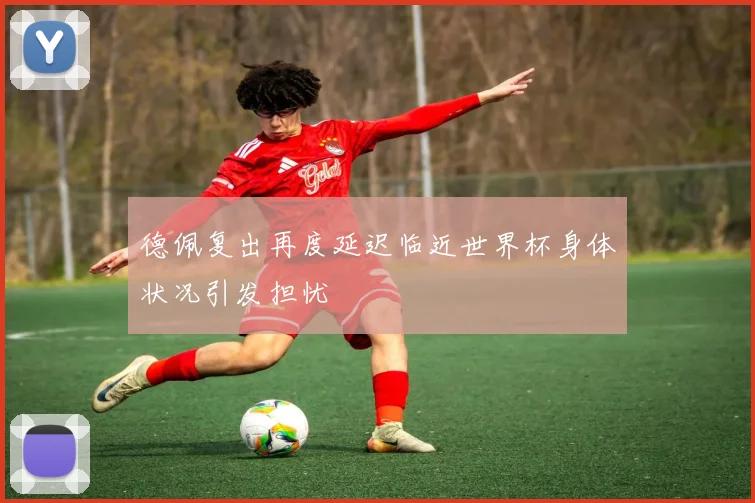 德佩复出再度延迟临近世界杯身体状况引发担忧