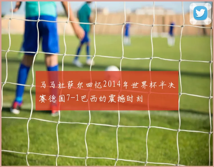 马马杜萨尔回忆2014年世界杯半决赛德国7-1巴西的震撼时刻
