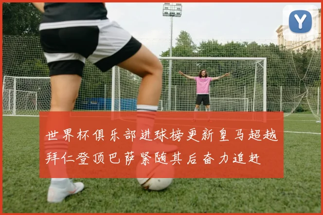 世界杯俱乐部进球榜更新皇马超越拜仁登顶巴萨紧随其后奋力追赶