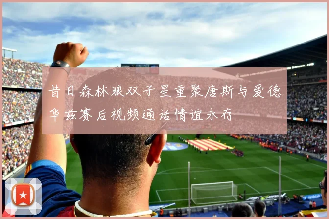 昔日森林狼双子星重聚唐斯与爱德华兹赛后视频通话情谊永存