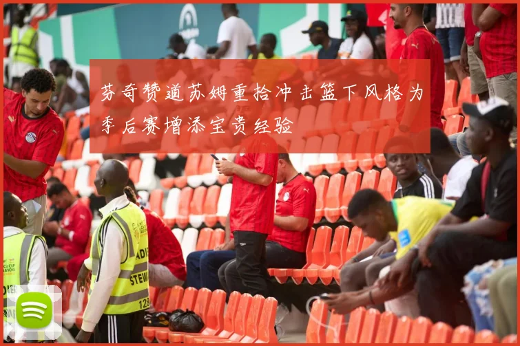 芬奇赞道苏姆重拾冲击篮下风格为季后赛增添宝贵经验