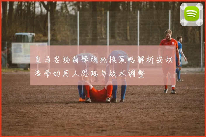 皇马客场前锋线轮换策略解析安切洛蒂的用人思路与战术调整