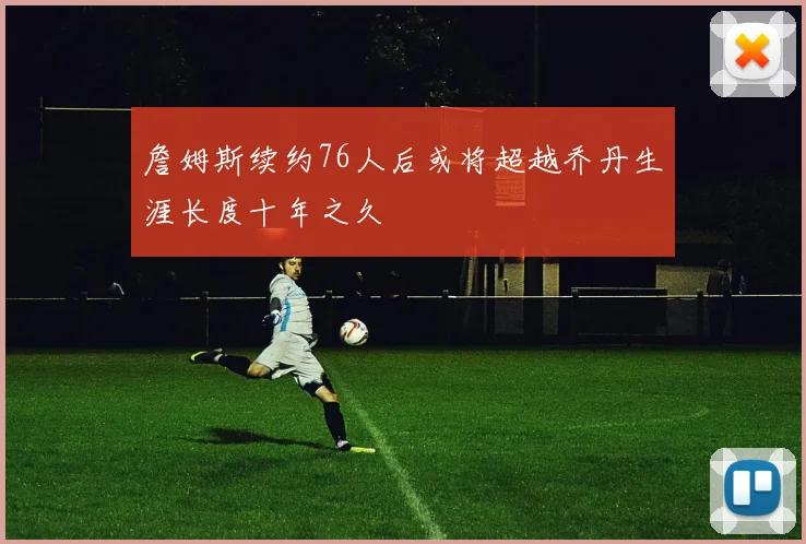 詹姆斯续约76人后或将超越乔丹生涯长度十年之久