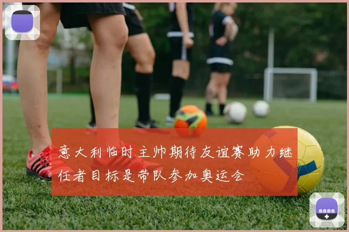 意大利临时主帅期待友谊赛助力继任者目标是带队参加奥运会