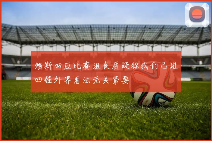 赖斯回应比赛沮丧质疑称我们已进四强外界看法无关紧要