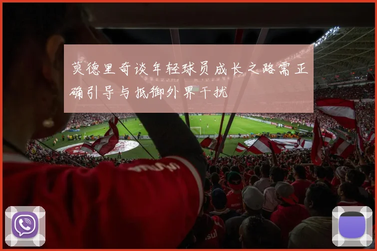 莫德里奇谈年轻球员成长之路需正确引导与抵御外界干扰