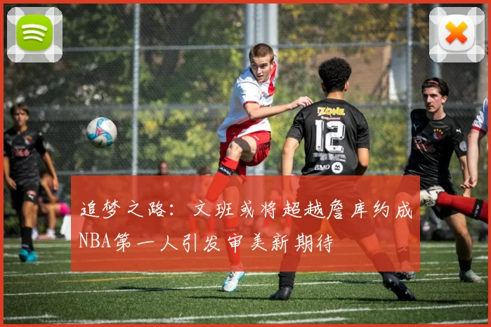 追梦之路：文班或将超越詹库约成NBA第一人引发审美新期待