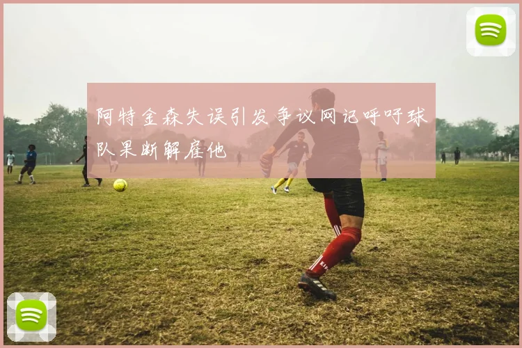 阿特金森失误引发争议网记呼吁球队果断解雇他