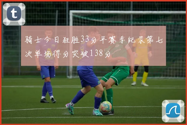 骑士今日狂胜33分平赛季纪录第七次单场得分突破138分