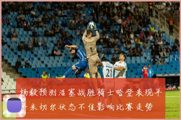 杨毅预测活塞战胜骑士哈登表现平平米切尔状态不佳影响比赛走势