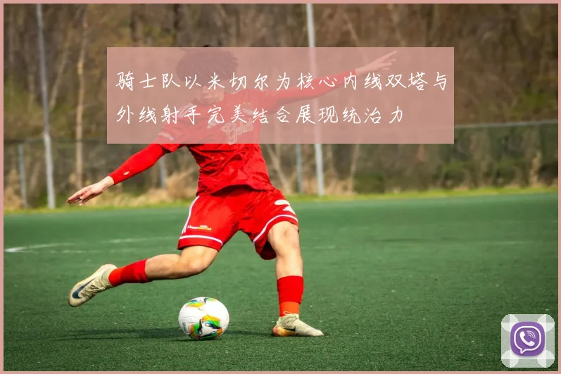 骑士队以米切尔为核心内线双塔与外线射手完美结合展现统治力