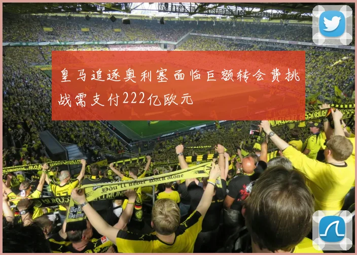 皇马追逐奥利塞面临巨额转会费挑战需支付222亿欧元
