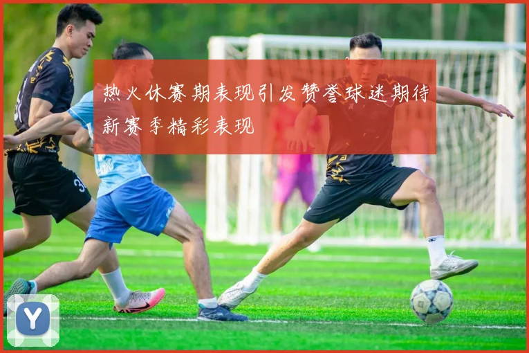 热火休赛期表现引发赞誉球迷期待新赛季精彩表现