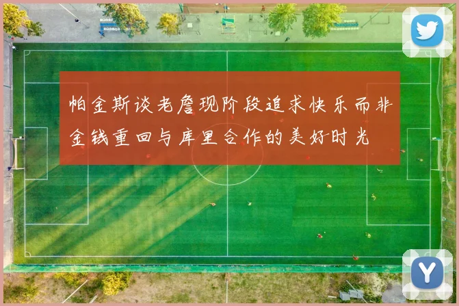 帕金斯谈老詹现阶段追求快乐而非金钱重回与库里合作的美好时光