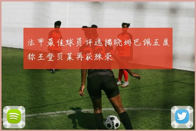 法甲最佳球员评选揭晓姆巴佩五度称王登贝莱再获殊荣