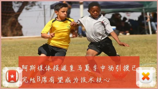 阿斯媒体报道皇马夏季中场引援已完结B席有望成为技术核心