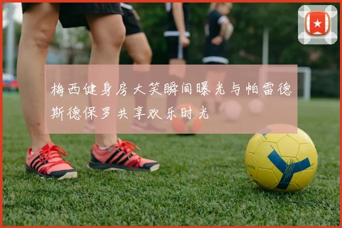 梅西健身房大笑瞬间曝光与帕雷德斯德保罗共享欢乐时光