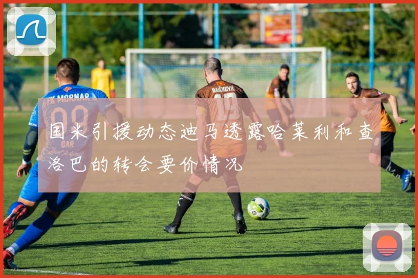 国米引援动态迪马透露哈莱利和查洛巴的转会要价情况
