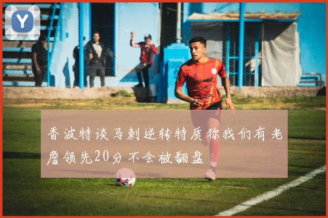 香波特谈马刺逆转特质称我们有老詹领先20分不会被翻盘