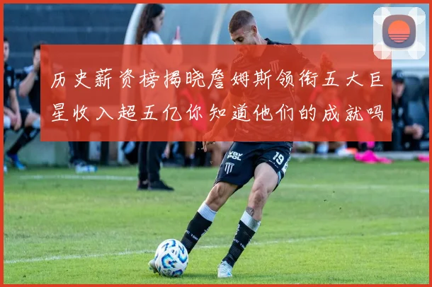 历史薪资榜揭晓詹姆斯领衔五大巨星收入超五亿你知道他们的成就吗